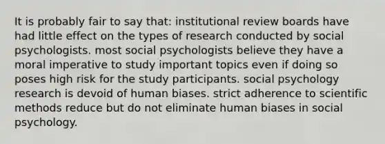 It is probably fair to say that: institutional review boards have had little effect on the types of research conducted by social psychologists. most social psychologists believe they have a moral imperative to study important topics even if doing so poses high risk for the study participants. social psychology research is devoid of human biases. strict adherence to scientific methods reduce but do not eliminate human biases in social psychology.