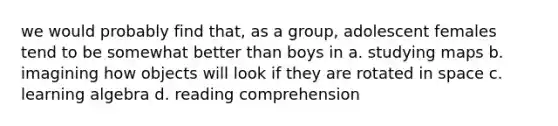 we would probably find that, as a group, adolescent females tend to be somewhat better than boys in a. studying maps b. imagining how objects will look if they are rotated in space c. learning algebra d. reading comprehension