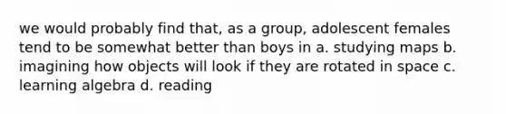 we would probably find that, as a group, adolescent females tend to be somewhat better than boys in a. studying maps b. imagining how objects will look if they are rotated in space c. learning algebra d. reading