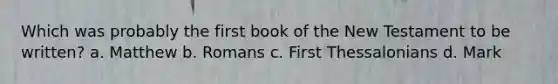 Which was probably the first book of the New Testament to be written? a. Matthew b. Romans c. First Thessalonians d. Mark