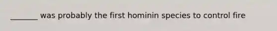 _______ was probably the first hominin species to control fire