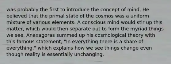 was probably the first to introduce the concept of mind. He believed that the primal state of the cosmos was a uniform mixture of various elements. A conscious mind would stir up this matter, which would then separate out to form the myriad things we see. Anaxagoras summed up his cosmological theory with this famous statement, "In everything there is a share of everything," which explains how we see things change even though reality is essentially unchanging.