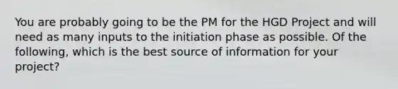 You are probably going to be the PM for the HGD Project and will need as many inputs to the initiation phase as possible. Of the following, which is the best source of information for your project?