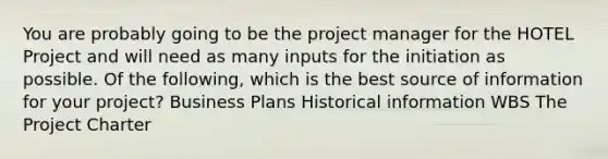 You are probably going to be the project manager for the HOTEL Project and will need as many inputs for the initiation as possible. Of the following, which is the best source of information for your project? Business Plans Historical information WBS The Project Charter