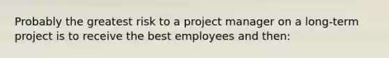 Probably the greatest risk to a project manager on a long-term project is to receive the best employees and then: