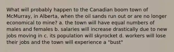 What will probably happen to the Canadian boom town of McMurray, in Alberta, when the oil sands run out or are no longer economical to mine? a. the town will have equal numbers of males and females b. salaries will increase drastically due to new jobs moving in c. its population will skyrocket d. workers will lose their jobs and the town will experience a "bust"