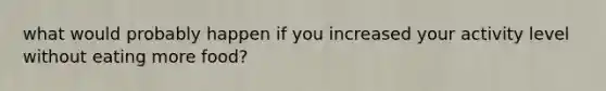 what would probably happen if you increased your activity level without eating more food?