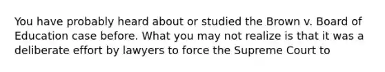 You have probably heard about or studied the Brown v. Board of Education case before. What you may not realize is that it was a deliberate effort by lawyers to force the Supreme Court to