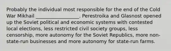 Probably the individual most responsible for the end of the Cold War Mikhail __________________. Perestroika and Glasnost opened up the Soviet political and economic systems with contested local elections, less restricted civil society groups, less censorship, more autonomy for the Soviet Republics, more non-state-run businesses and more autonomy for state-run farms.