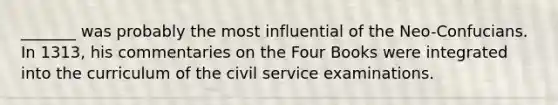 _______ was probably the most influential of the Neo-Confucians. In 1313, his commentaries on the Four Books were integrated into the curriculum of the civil service examinations.