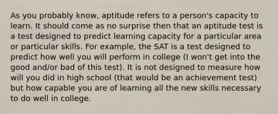 As you probably know, aptitude refers to a person's capacity to learn. It should come as no surprise then that an aptitude test is a test designed to predict learning capacity for a particular area or particular skills. For example, the SAT is a test designed to predict how well you will perform in college (I won't get into the good and/or bad of this test). It is not designed to measure how will you did in high school (that would be an achievement test) but how capable you are of learning all the new skills necessary to do well in college.