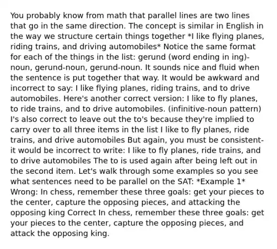 You probably know from math that parallel lines are two lines that go in the same direction. The concept is similar in English in the way we structure certain things together *I like flying planes, riding trains, and driving automobiles* Notice the same format for each of the things in the list: gerund (word ending in ing)-noun, gerund-noun, gerund-noun. It sounds nice and fluid when the sentence is put together that way. It would be awkward and incorrect to say: I like flying planes, riding trains, and to drive automobiles. Here's another correct version: I like to fly planes, to ride trains, and to drive automobiles. (infinitive-noun pattern) I's also correct to leave out the to's because they're implied to carry over to all three items in the list I like to fly planes, ride trains, and drive automobiles But again, you must be consistent-it would be incorrect to write: I like to fly planes, ride trains, and to drive automobiles The to is used again after being left out in the second item. Let's walk through some examples so you see what sentences need to be parallel on the SAT: *Example 1* Wrong: In chess, remember these three goals: get your pieces to the center, capture the opposing pieces, and attacking the opposing king Correct In chess, remember these three goals: get your pieces to the center, capture the opposing pieces, and attack the opposing king.