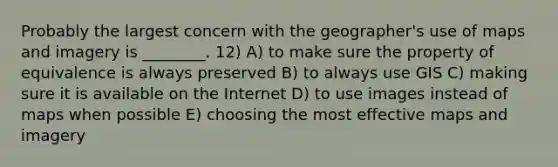 Probably the largest concern with the geographer's use of maps and imagery is ________. 12) A) to make sure the property of equivalence is always preserved B) to always use GIS C) making sure it is available on the Internet D) to use images instead of maps when possible E) choosing the most effective maps and imagery