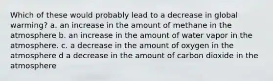 Which of these would probably lead to a decrease in global warming? a. an increase in the amount of methane in the atmosphere b. an increase in the amount of water vapor in the atmosphere. c. a decrease in the amount of oxygen in the atmosphere d a decrease in the amount of carbon dioxide in the atmosphere