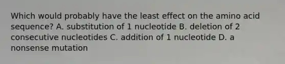 Which would probably have the least effect on the amino acid sequence? A. substitution of 1 nucleotide B. deletion of 2 consecutive nucleotides C. addition of 1 nucleotide D. a nonsense mutation