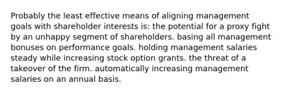 Probably the least effective means of aligning management goals with shareholder interests is: the potential for a proxy fight by an unhappy segment of shareholders. basing all management bonuses on performance goals. holding management salaries steady while increasing stock option grants. the threat of a takeover of the firm. automatically increasing management salaries on an annual basis.