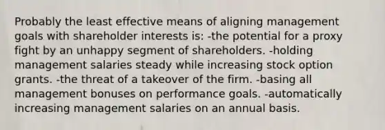 Probably the least effective means of aligning management goals with shareholder interests is: -the potential for a proxy fight by an unhappy segment of shareholders. -holding management salaries steady while increasing stock option grants. -the threat of a takeover of the firm. -basing all management bonuses on performance goals. -automatically increasing management salaries on an annual basis.