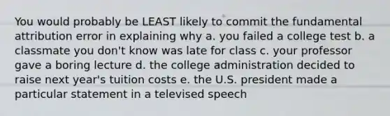 You would probably be LEAST likely to commit the fundamental attribution error in explaining why a. you failed a college test b. a classmate you don't know was late for class c. your professor gave a boring lecture d. the college administration decided to raise next year's tuition costs e. the U.S. president made a particular statement in a televised speech