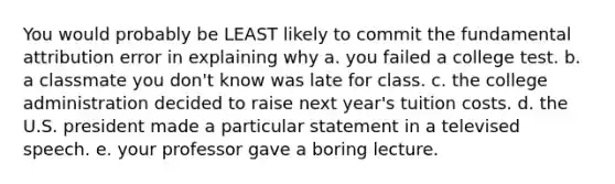 You would probably be LEAST likely to commit the fundamental attribution error in explaining why a. you failed a college test. b. a classmate you don't know was late for class. c. the college administration decided to raise next year's tuition costs. d. the U.S. president made a particular statement in a televised speech. e. your professor gave a boring lecture.