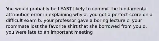 You would probably be LEAST likely to commit the fundamental attribution error in explaining why a. you got a perfect score on a difficult exam b. your professor gave a boring lecture c. your roommate lost the favorite shirt that she borrowed from you d. you were late to an important meeting