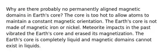 Why are there probably no permanently aligned magnetic domains in Earth's core? The core is too hot to allow atoms to maintain a constant magnetic orientation. The Earth's core is not made of magnetic iron or nickel. Meteorite impacts in the past vibrated the Earth's core and erased its magnetization. The Earth's core is completely liquid and magnetic domains cannot exist in liquids.