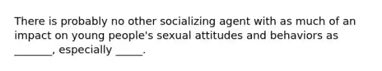 There is probably no other socializing agent with as much of an impact on young people's sexual attitudes and behaviors as _______, especially _____.