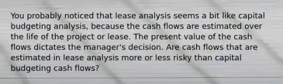 You probably noticed that lease analysis seems a bit like capital budgeting analysis, because the cash flows are estimated over the life of the project or lease. The present value of the cash flows dictates the manager's decision. Are cash flows that are estimated in lease analysis more or less risky than capital budgeting cash flows?