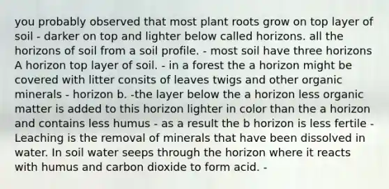 you probably observed that most plant roots grow on top layer of soil - darker on top and lighter below called horizons. all the horizons of soil from a soil profile. - most soil have three horizons A horizon top layer of soil. - in a forest the a horizon might be covered with litter consits of leaves twigs and other organic minerals - horizon b. -the layer below the a horizon less organic matter is added to this horizon lighter in color than the a horizon and contains less humus - as a result the b horizon is less fertile - Leaching is the removal of minerals that have been dissolved in water. In soil water seeps through the horizon where it reacts with humus and carbon dioxide to form acid. -