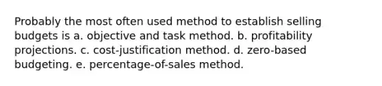 Probably the most often used method to establish selling budgets is a. objective and task method. b. profitability projections. c. cost-justification method. d. zero-based budgeting. e. percentage-of-sales method.