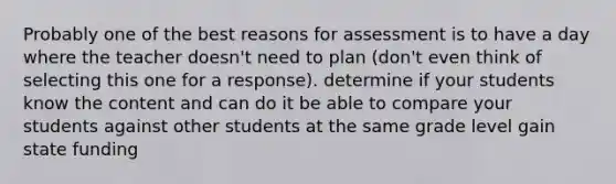 Probably one of the best reasons for assessment is to have a day where the teacher doesn't need to plan (don't even think of selecting this one for a response). determine if your students know the content and can do it be able to compare your students against other students at the same grade level gain state funding