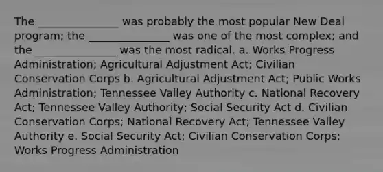 The _______________ was probably the most popular New Deal program; the _______________ was one of the most complex; and the _______________ was the most radical. a. Works Progress Administration; Agricultural Adjustment Act; Civilian Conservation Corps b. Agricultural Adjustment Act; Public Works Administration; Tennessee Valley Authority c. National Recovery Act; Tennessee Valley Authority; Social Security Act d. Civilian Conservation Corps; National Recovery Act; Tennessee Valley Authority e. Social Security Act; Civilian Conservation Corps; Works Progress Administration