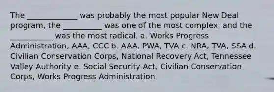 The _____________ was probably the most popular New Deal program, the __________ was one of the most complex, and the ___________ was the most radical. a. Works Progress Administration, AAA, CCC b. AAA, PWA, TVA c. NRA, TVA, SSA d. Civilian Conservation Corps, National Recovery Act, Tennessee Valley Authority e. Social Security Act, Civilian Conservation Corps, Works Progress Administration