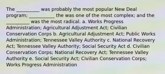 The __________ was probably the most popular New Deal program; ___________ the was one of the most complex; and the __________ was the most radical. a. Works Progress Administration; Agricultural Adjustment Act; Civilian Conservation Corps b. Agricultural Adjustment Act; Public Works Administration; Tennessee Valley Authority c. National Recovery Act; Tennessee Valley Authority; Social Security Act d. Civilian Conservation Corps; National Recovery Act; Tennessee Valley Authority e. Social Security Act; Civilian Conservation Corps; Works Progress Administration