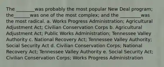 The ________was probably the most popular New Deal program; the_______was one of the most complex; and the _________was the most radical. a. Works Progress Administration; Agricultural Adjustment Act; Civilian Conservation Corps b. Agricultural Adjustment Act; Public Works Administration; Tennessee Valley Authority c. National Recovery Act; Tennessee Valley Authority; Social Security Act d. Civilian Conservation Corps; National Recovery Act; Tennessee Valley Authority e. Social Security Act; Civilian Conservation Corps; Works Progress Administration