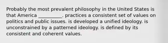 Probably the most prevalent philosophy in the United States is that America __________. practices a consistent set of values on politics and public issues. is developed a unified ideology. is unconstrained by a patterned ideology. is defined by its consistent and coherent values.