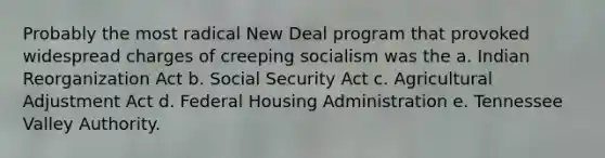 Probably the most radical New Deal program that provoked widespread charges of creeping socialism was the a. Indian Reorganization Act b. Social Security Act c. Agricultural Adjustment Act d. Federal Housing Administration e. Tennessee Valley Authority.