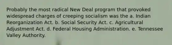 Probably the most radical New Deal program that provoked widespread charges of creeping socialism was the a. Indian Reorganization Act. b. Social Security Act. c. Agricultural Adjustment Act. d. Federal Housing Administration. e. Tennessee Valley Authority.