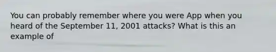 You can probably remember where you were App when you heard of the September 11, 2001 attacks? What is this an example of