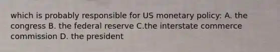 which is probably responsible for US monetary policy: A. the congress B. the federal reserve C.the interstate commerce commission D. the president