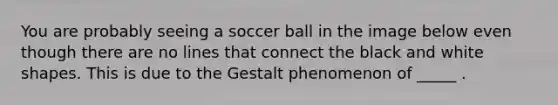 You are probably seeing a soccer ball in the image below even though there are no lines that connect the black and white shapes. This is due to the Gestalt phenomenon of _____ .