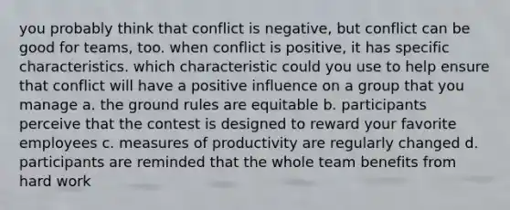 you probably think that conflict is negative, but conflict can be good for teams, too. when conflict is positive, it has specific characteristics. which characteristic could you use to help ensure that conflict will have a positive influence on a group that you manage a. the ground rules are equitable b. participants perceive that the contest is designed to reward your favorite employees c. measures of productivity are regularly changed d. participants are reminded that the whole team benefits from hard work