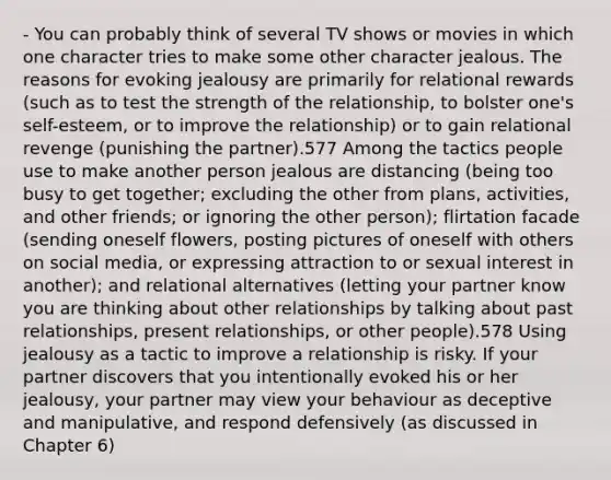 - You can probably think of several TV shows or movies in which one character tries to make some other character jealous. The reasons for evoking jealousy are primarily for relational rewards (such as to test the strength of the relationship, to bolster one's self-esteem, or to improve the relationship) or to gain relational revenge (punishing the partner).577 Among the tactics people use to make another person jealous are distancing (being too busy to get together; excluding the other from plans, activities, and other friends; or ignoring the other person); flirtation facade (sending oneself flowers, posting pictures of oneself with others on social media, or expressing attraction to or sexual interest in another); and relational alternatives (letting your partner know you are thinking about other relationships by talking about past relationships, present relationships, or other people).578 Using jealousy as a tactic to improve a relationship is risky. If your partner discovers that you intentionally evoked his or her jealousy, your partner may view your behaviour as deceptive and manipulative, and respond defensively (as discussed in Chapter 6)