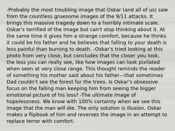 -Probably the most troubling image that Oskar (and all of us) saw from the countless gruesome images of the 9/11 attacks. It brings this massive tragedy down to a horribly intimate scale. Oskar's terrified of the image but can't stop thinking about it. At the same time it gives him a strange comfort, because he thinks it could be his father and he believes that falling to your death is less painful than burning to death. -Oskar's tried looking at this photo from very close, but concludes that the closer you look, the less you can really see, like how images can look pixilated when seen at very close range. This thought reminds the reader of something his mother said about his father—that sometimes Dad couldn't see the forest for the trees. Is Oskar's obsessive focus on the falling man keeping him from seeing the bigger emotional picture of his loss? -The ultimate image of hopelessness. We know with 100% certainty when we see this image that the man will die. The only solution is illusion. Oskar makes a flipbook of him and reverses the image in an attempt to replace terror with comfort.