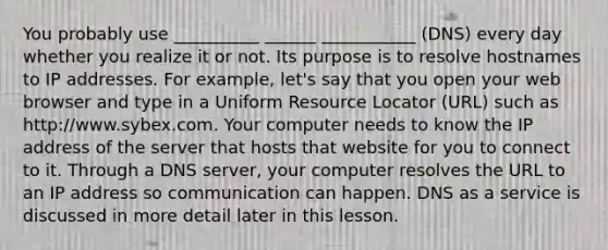 You probably use __________ ______ ___________ (DNS) every day whether you realize it or not. Its purpose is to resolve hostnames to IP addresses. For example, let's say that you open your web browser and type in a Uniform Resource Locator (URL) such as http://www.sybex.com. Your computer needs to know the IP address of the server that hosts that website for you to connect to it. Through a DNS server, your computer resolves the URL to an IP address so communication can happen. DNS as a service is discussed in more detail later in this lesson.