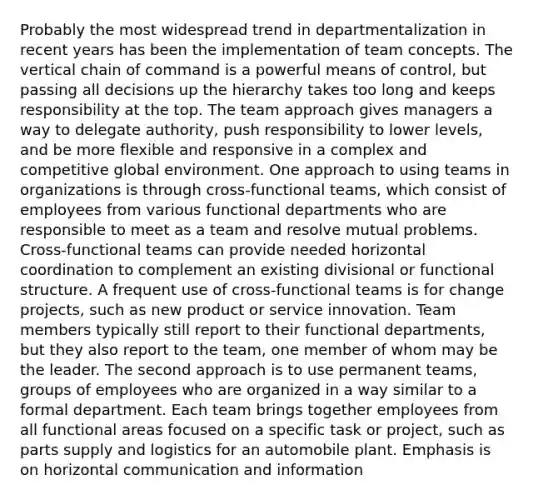 Probably the most widespread trend in departmentalization in recent years has been the implementation of team concepts. The vertical chain of command is a powerful means of control, but passing all decisions up the hierarchy takes too long and keeps responsibility at the top. The team approach gives managers a way to delegate authority, push responsibility to lower levels, and be more flexible and responsive in a complex and competitive global environment. One approach to using teams in organizations is through cross-functional teams, which consist of employees from various functional departments who are responsible to meet as a team and resolve mutual problems. Cross-functional teams can provide needed horizontal coordination to complement an existing divisional or functional structure. A frequent use of cross-functional teams is for change projects, such as new product or service innovation. Team members typically still report to their functional departments, but they also report to the team, one member of whom may be the leader. The second approach is to use permanent teams, groups of employees who are organized in a way similar to a formal department. Each team brings together employees from all functional areas focused on a specific task or project, such as parts supply and logistics for an automobile plant. Emphasis is on horizontal communication and information