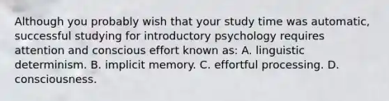 Although you probably wish that your study time was automatic, successful studying for introductory psychology requires attention and conscious effort known as: A. linguistic determinism. B. implicit memory. C. effortful processing. D. consciousness.