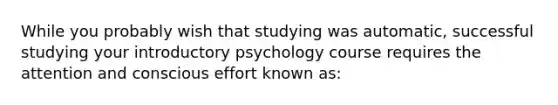 While you probably wish that studying was automatic, successful studying your introductory psychology course requires the attention and conscious effort known as: