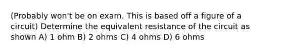 (Probably won't be on exam. This is based off a figure of a circuit) Determine the equivalent resistance of the circuit as shown A) 1 ohm B) 2 ohms C) 4 ohms D) 6 ohms