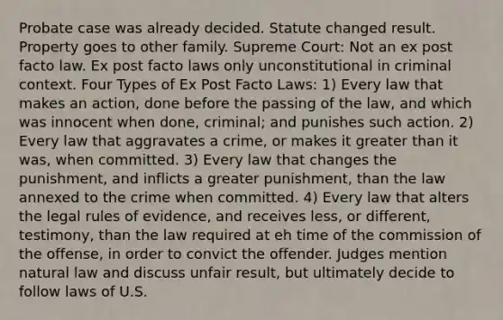 Probate case was already decided. Statute changed result. Property goes to other family. Supreme Court: Not an ex post facto law. Ex post facto laws only unconstitutional in criminal context. Four Types of Ex Post Facto Laws: 1) Every law that makes an action, done before the passing of the law, and which was innocent when done, criminal; and punishes such action. 2) Every law that aggravates a crime, or makes it greater than it was, when committed. 3) Every law that changes the punishment, and inflicts a greater punishment, than the law annexed to the crime when committed. 4) Every law that alters the legal rules of evidence, and receives less, or different, testimony, than the law required at eh time of the commission of the offense, in order to convict the offender. Judges mention natural law and discuss unfair result, but ultimately decide to follow laws of U.S.