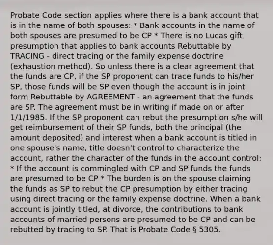 Probate Code section applies where there is a bank account that is in the name of both spouses: * Bank accounts in the name of both spouses are presumed to be CP * There is no Lucas gift presumption that applies to bank accounts Rebuttable by TRACING - direct tracing or the family expense doctrine (exhaustion method). So unless there is a clear agreement that the funds are CP, if the SP proponent can trace funds to his/her SP, those funds will be SP even though the account is in joint form Rebuttable by AGREEMENT - an agreement that the funds are SP. The agreement must be in writing if made on or after 1/1/1985. If the SP proponent can rebut the presumption s/he will get reimbursement of their SP funds, both the principal (the amount deposited) and interest when a bank account is titled in one spouse's name, title doesn't control to characterize the account, rather the character of the funds in the account control: * If the account is commingled with CP and SP funds the funds are presumed to be CP * The burden is on the spouse claiming the funds as SP to rebut the CP presumption by either tracing using direct tracing or the family expense doctrine. When a bank account is jointly titled, at divorce, the contributions to bank accounts of married persons are presumed to be CP and can be rebutted by tracing to SP. That is Probate Code § 5305.